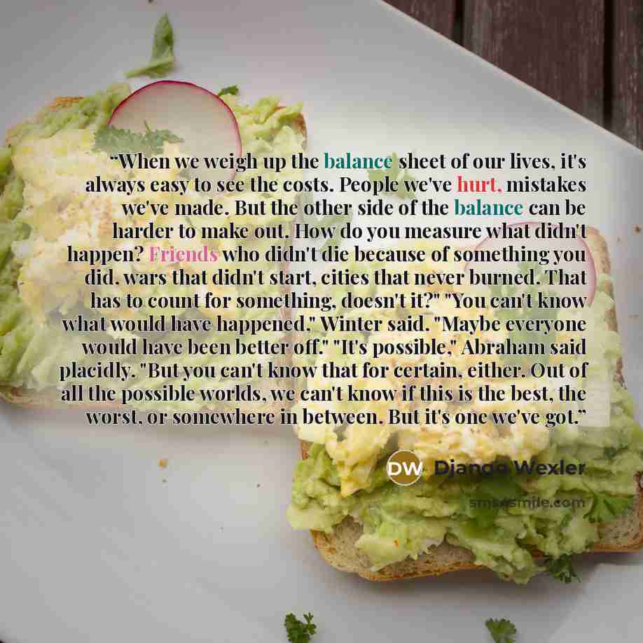“When we weigh up the balance sheet of our lives, it's always easy to see the costs. People we've hurt, mistakes we've made. But the other side of the balance can be harder to make out. How do you measure what didn't happen? Friends who didn't die because of something you did, wars that didn't…” quote by Django Wexler