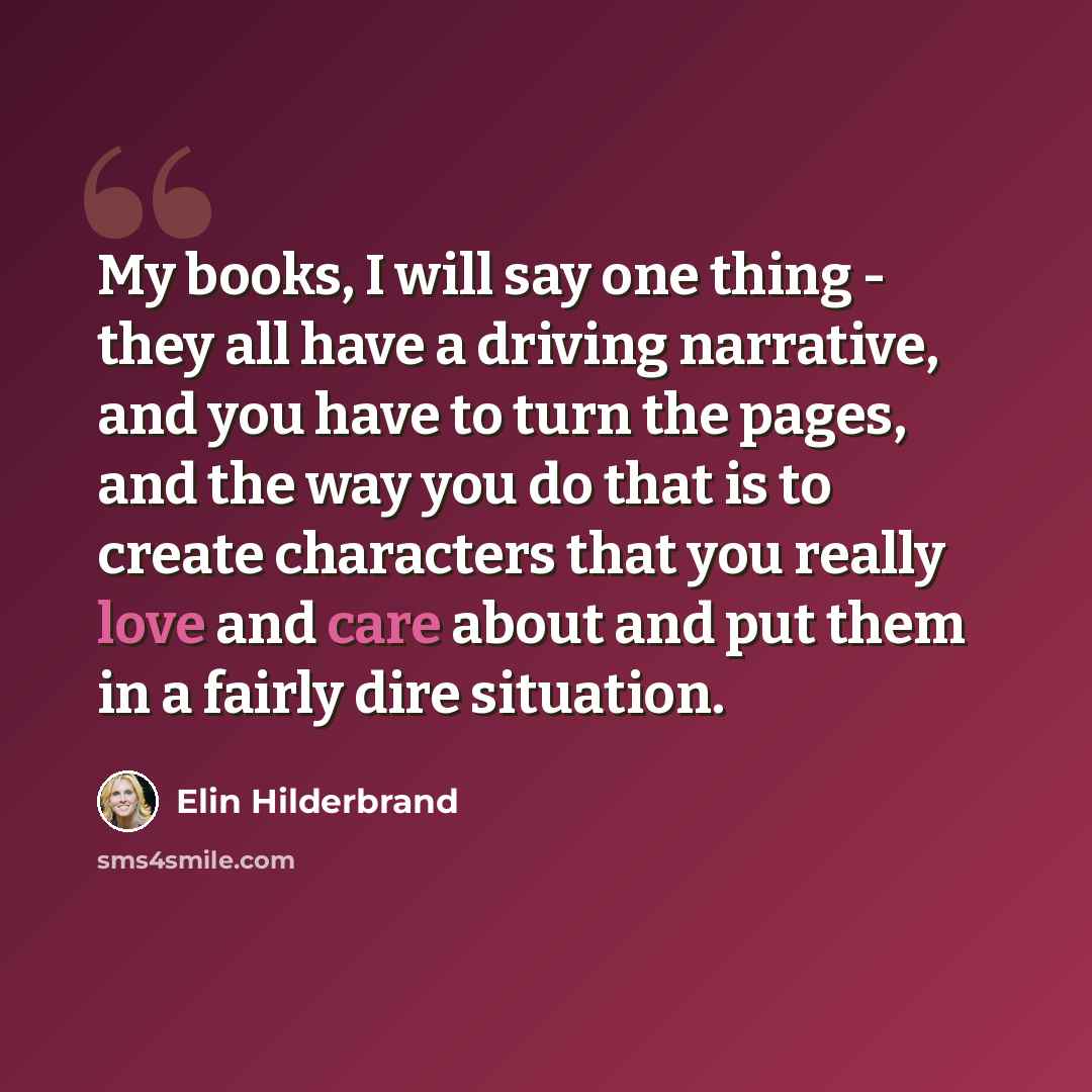 “My books, I will say one thing - they all have a driving narrative, and you have to turn the pages, and the way you do that is to create characters that you really love and care about and put them in a fairly dire situation.” quote by Elin Hilderbrand