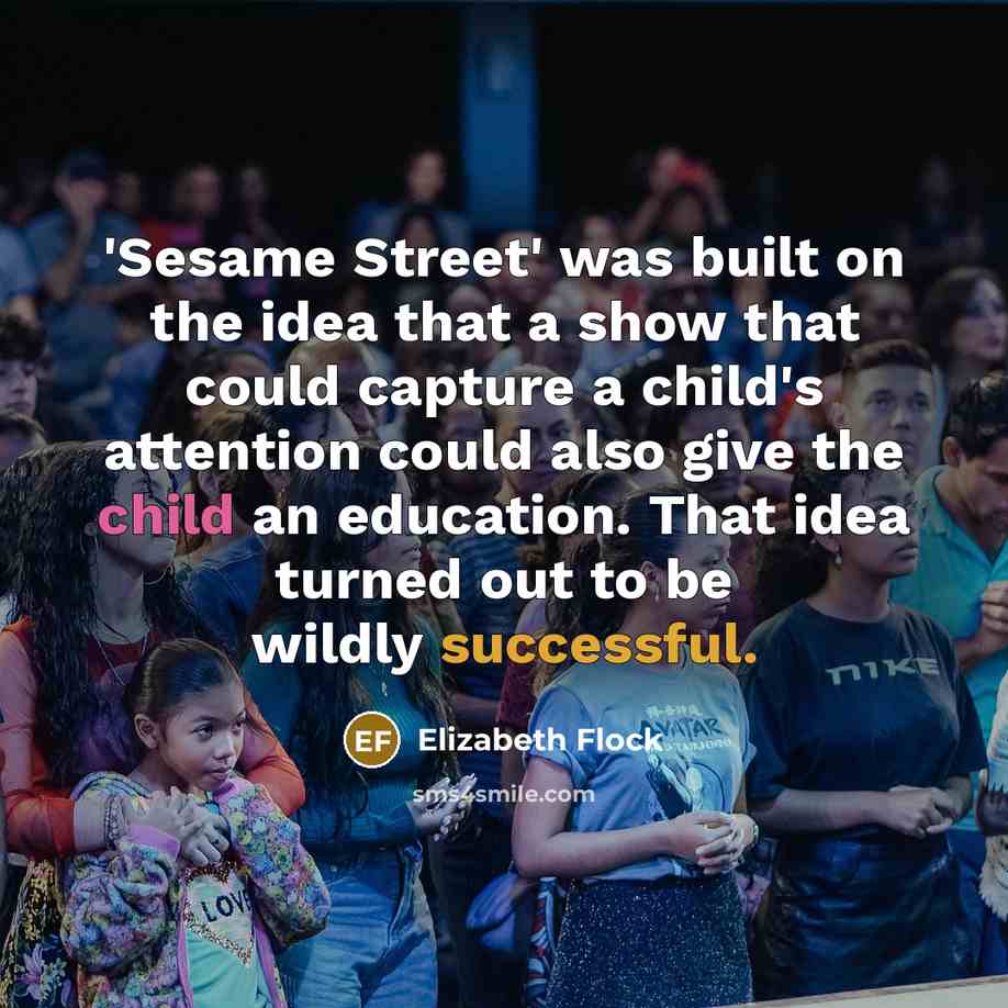 “'Sesame Street' was built on the idea that a show that could capture a child's attention could also give the child an education. That idea turned out to be wildly successful.” quote by Elizabeth Flock