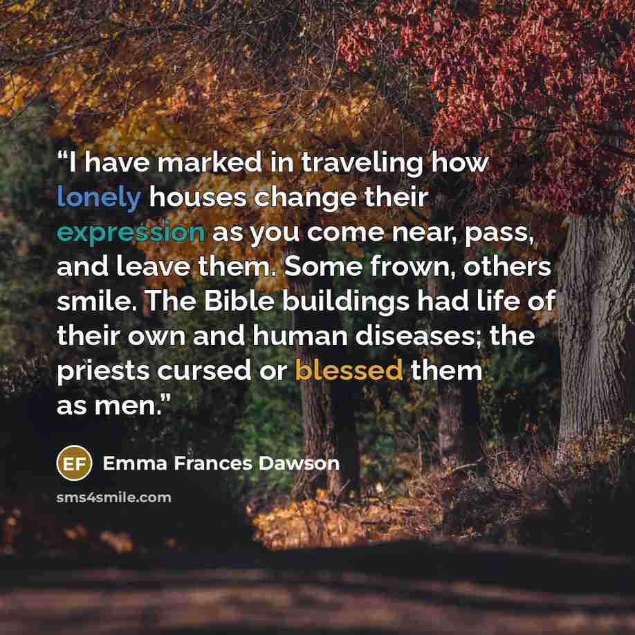 “I have marked in traveling how lonely houses change their expression as you come near, pass, and leave them. Some frown, others smile. The Bible buildings had life of their own and human diseases; the priests cursed or blessed them as men.” quote by Emma Frances Dawson