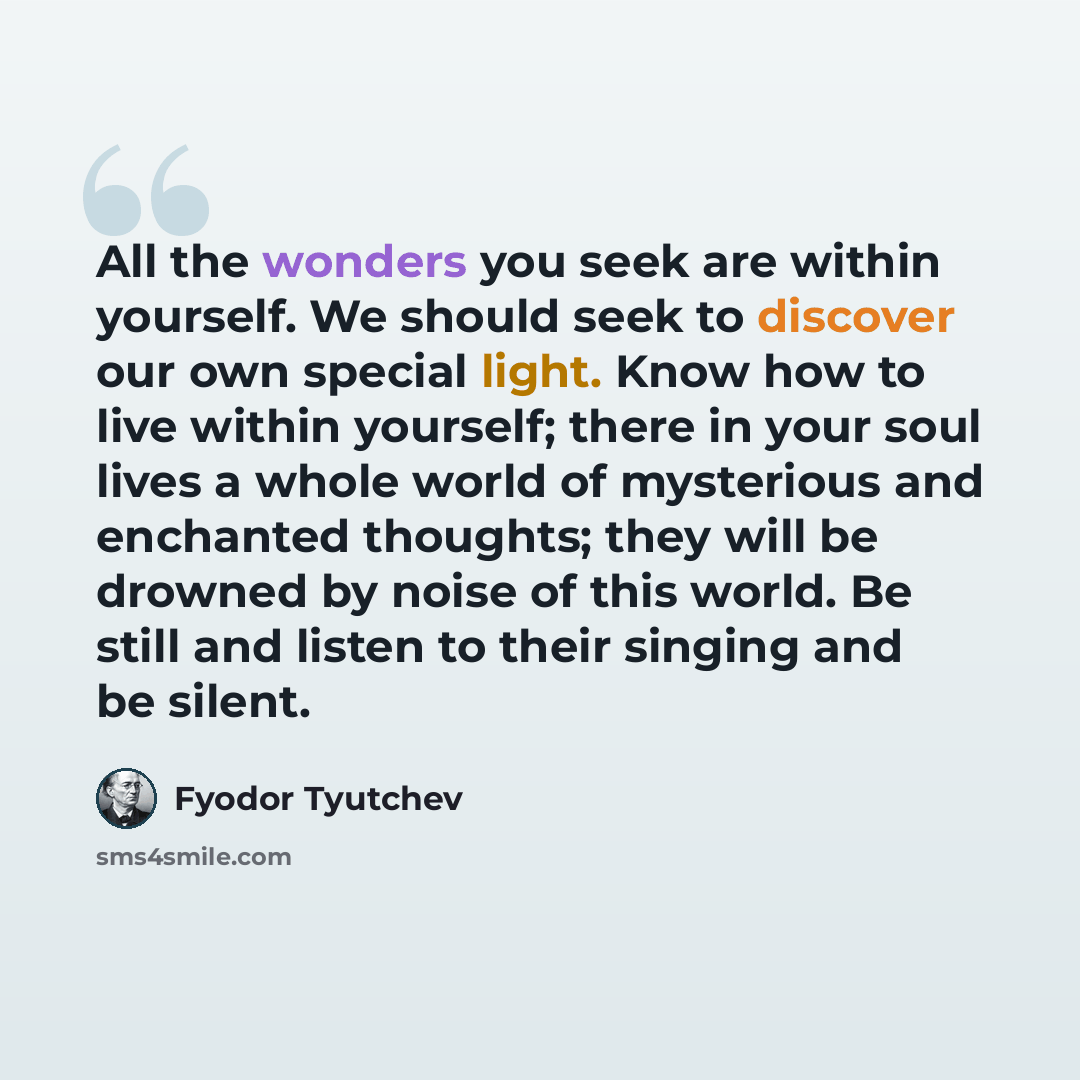 “All the wonders you seek are within yourself. We should seek to discover our own special light. Know how to live within yourself; there in your soul lives a whole world of mysterious and enchanted thoughts; they will be drowned by noise of this world. Be still and listen to their singing and be…” quote by Fyodor Tyutchev