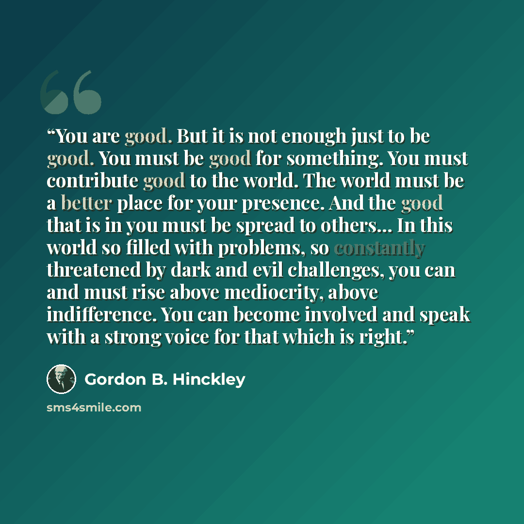 “You are good. But it is not enough just to be good. You must be good for something. You must contribute good to the world. The world must be a better place for your presence. And the good that is in you must be spread to others… In this world so filled with problems, so constantly threatened by…” quote by Gordon B. Hinckley