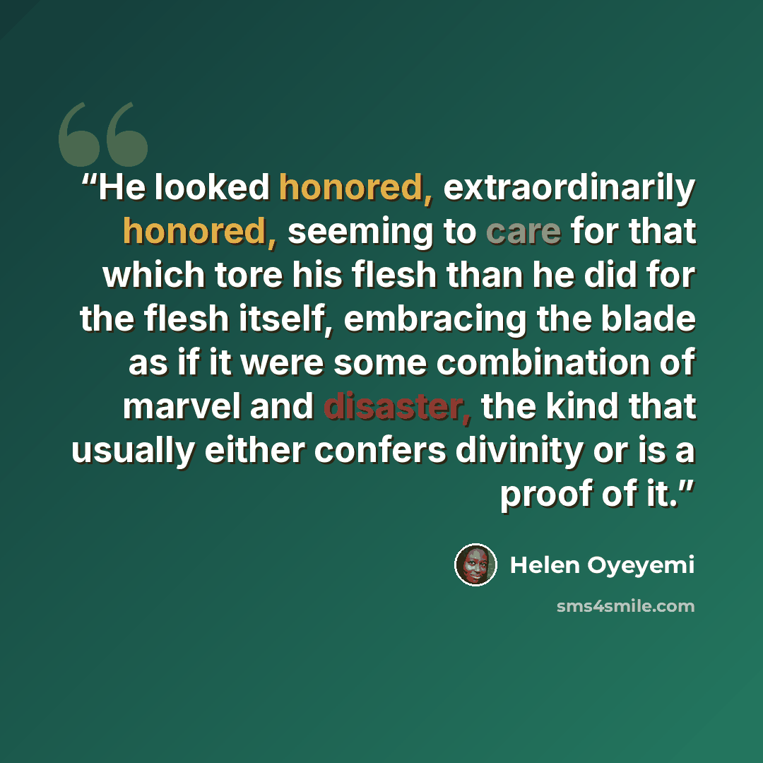 “He looked honored, extraordinarily honored, seeming to care for that which tore his flesh than he did for the flesh itself, embracing the blade as if it were some combination of marvel and disaster, the kind that usually either confers divinity or is a proof of it.” quote by Helen Oyeyemi