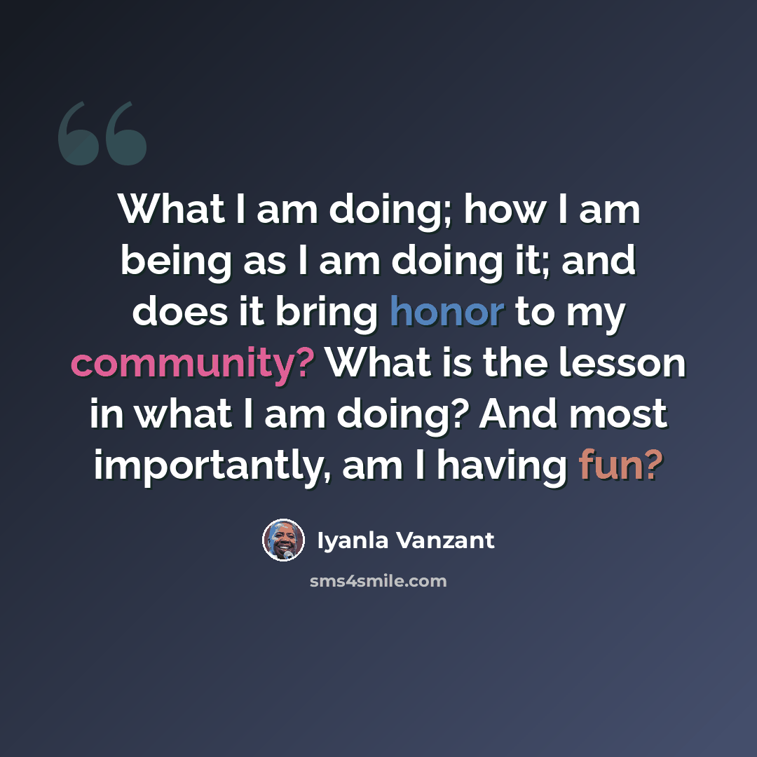 “What I am doing; how I am being as I am doing it; and does it bring honor to my community? What is the lesson in what I am doing? And most importantly, am I having fun?” quote by Iyanla Vanzant