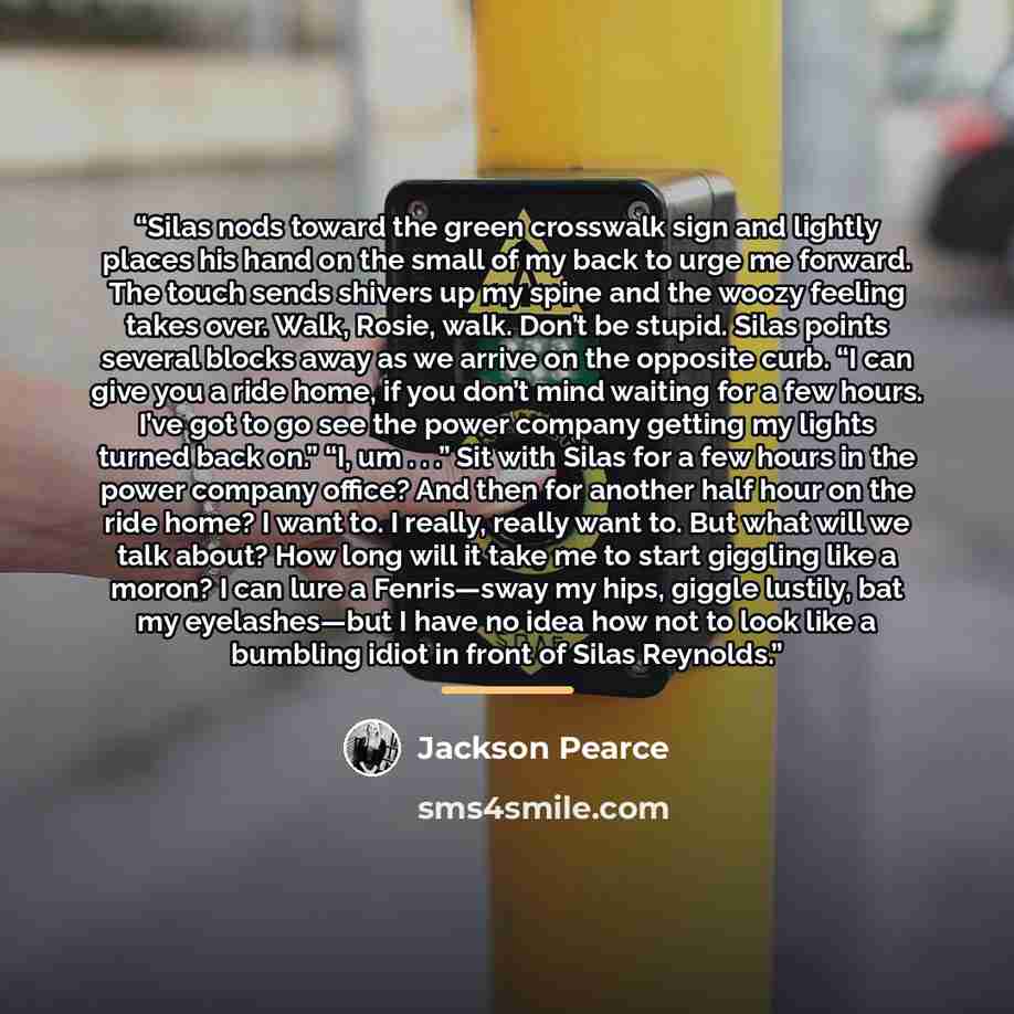 “Silas nods toward the green crosswalk sign and lightly places his hand on the small of my back to urge me forward. The touch sends shivers up my spine and the woozy feeling takes over. Walk, Rosie, walk. Don’t be stupid. Silas points several blocks away as we arrive on the opposite curb. “I can…” quote by Jackson Pearce