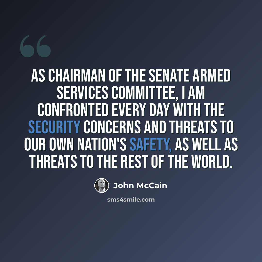 “As chairman of the Senate Armed Services Committee, I am confronted every day with the security concerns and threats to our own nation's safety, as well as threats to the rest of the world.” quote by John McCain