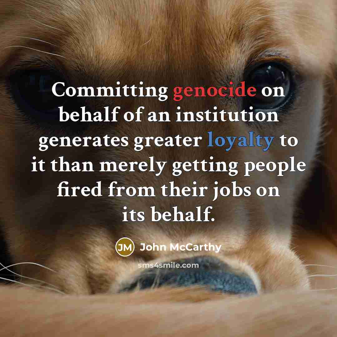 “Committing genocide on behalf of an institution generates greater loyalty to it than merely getting people fired from their jobs on its behalf.” quote by John McCarthy