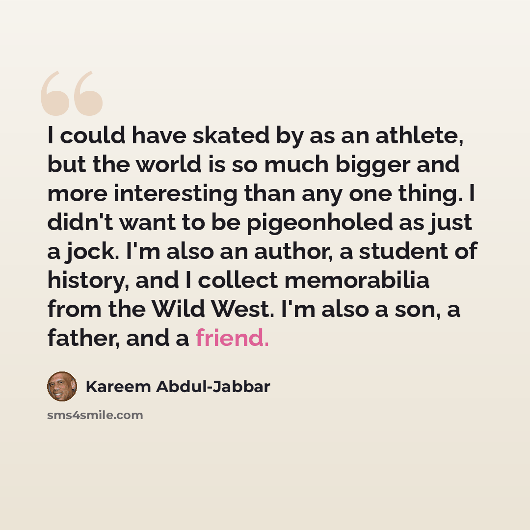 “I could have skated by as an athlete, but the world is so much bigger and more interesting than any one thing. I didn't want to be pigeonholed as just a jock. I'm also an author, a student of history, and I collect memorabilia from the Wild West. I'm also a son, a father, and a friend.” quote by Kareem Abdul-Jabbar