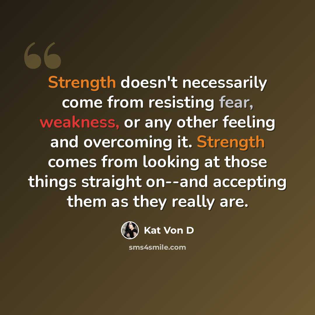 “Strength doesn't necessarily come from resisting fear, weakness, or any other feeling and overcoming it. Strength comes from looking at those things straight on--and accepting them as they really are.” quote by Kat Von D