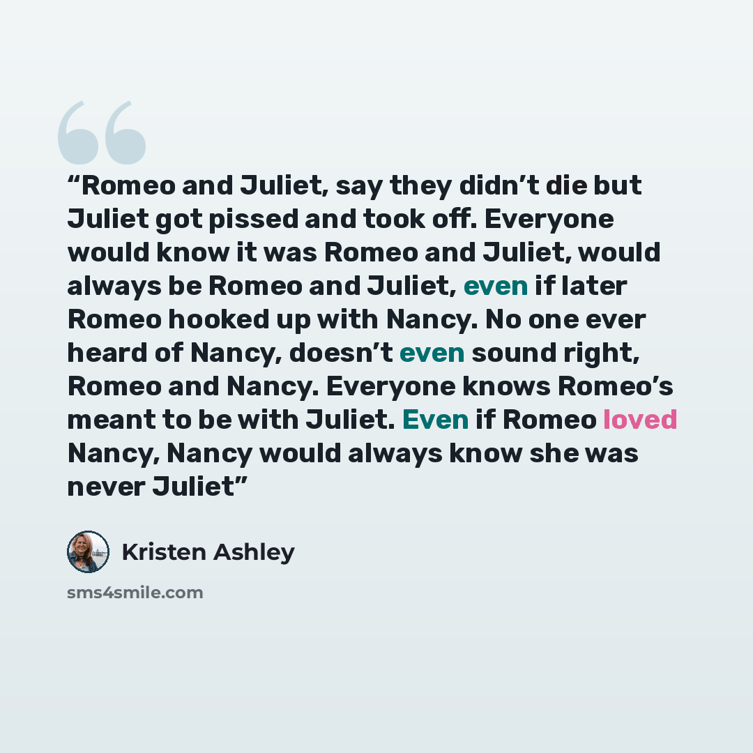 “Romeo and Juliet, say they didn’t die but Juliet got pissed and took off. Everyone would know it was Romeo and Juliet, would always be Romeo and Juliet, even if later Romeo hooked up with Nancy. No one ever heard of Nancy, doesn’t even sound right, Romeo and Nancy. Everyone knows Romeo’s meant to…” quote by Kristen Ashley