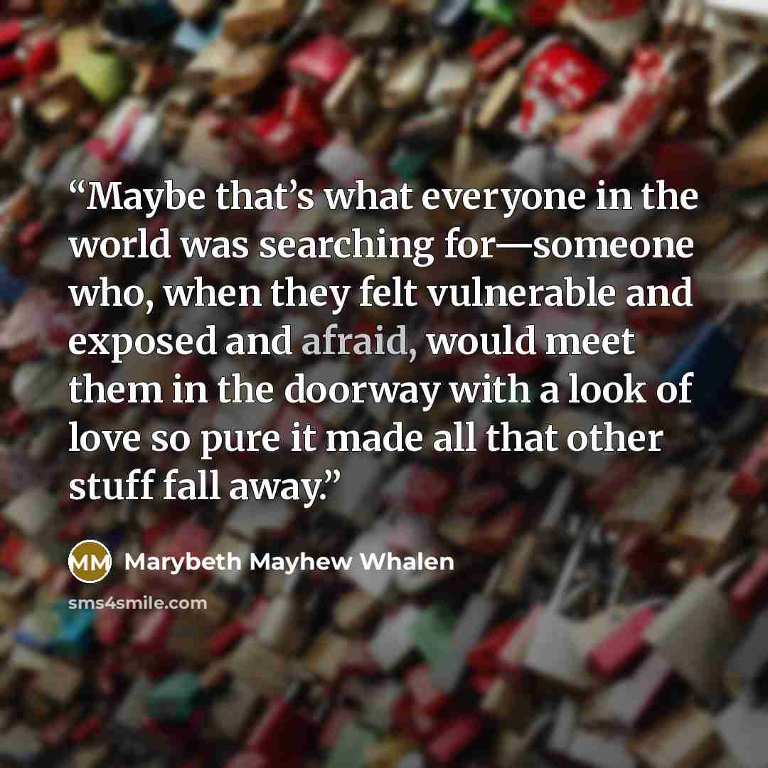 “Maybe that’s what everyone in the world was searching for—someone who, when they felt vulnerable and exposed and afraid, would meet them in the doorway with a look of love so pure it made all that other stuff fall away.” quote by Marybeth Mayhew Whalen