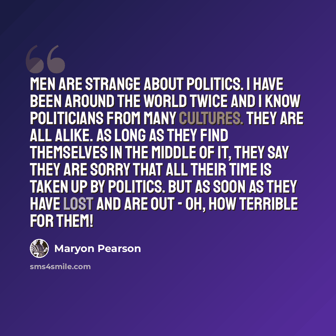 “Men are strange about politics. I have been around the world twice and I know politicians from many cultures. They are all alike. As long as they find themselves in the middle of it, they say they are sorry that all their time is taken up by politics. But as soon as they have lost and are out…” quote by Maryon Pearson