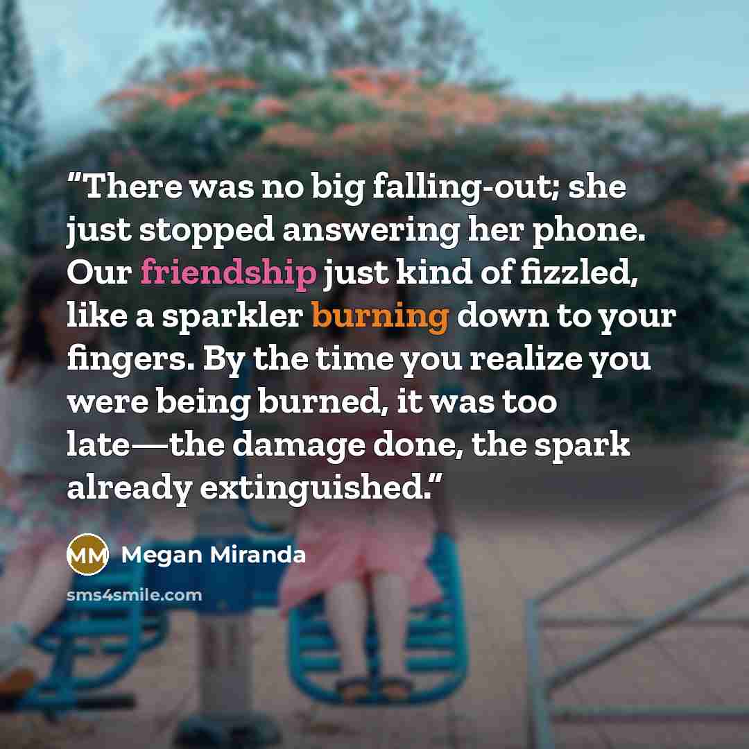 “There was no big falling-out; she just stopped answering her phone. Our friendship just kind of fizzled, like a sparkler burning down to your fingers. By the time you realize you were being burned, it was too late—the damage done, the spark already extinguished.” quote by Megan Miranda
