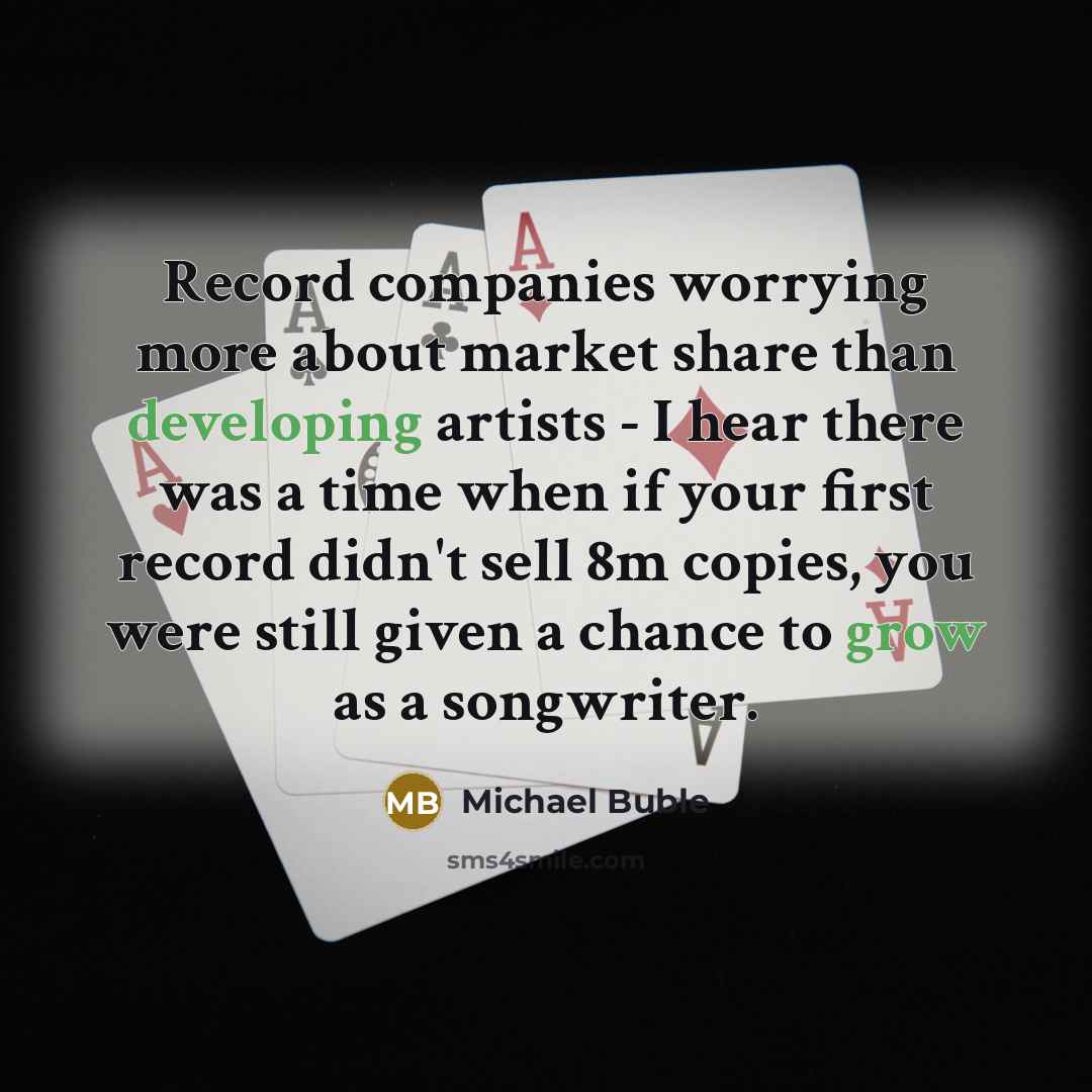“Record companies worrying more about market share than developing artists - I hear there was a time when if your first record didn't sell 8m copies, you were still given a chance to grow as a songwriter.” quote by Michael Buble