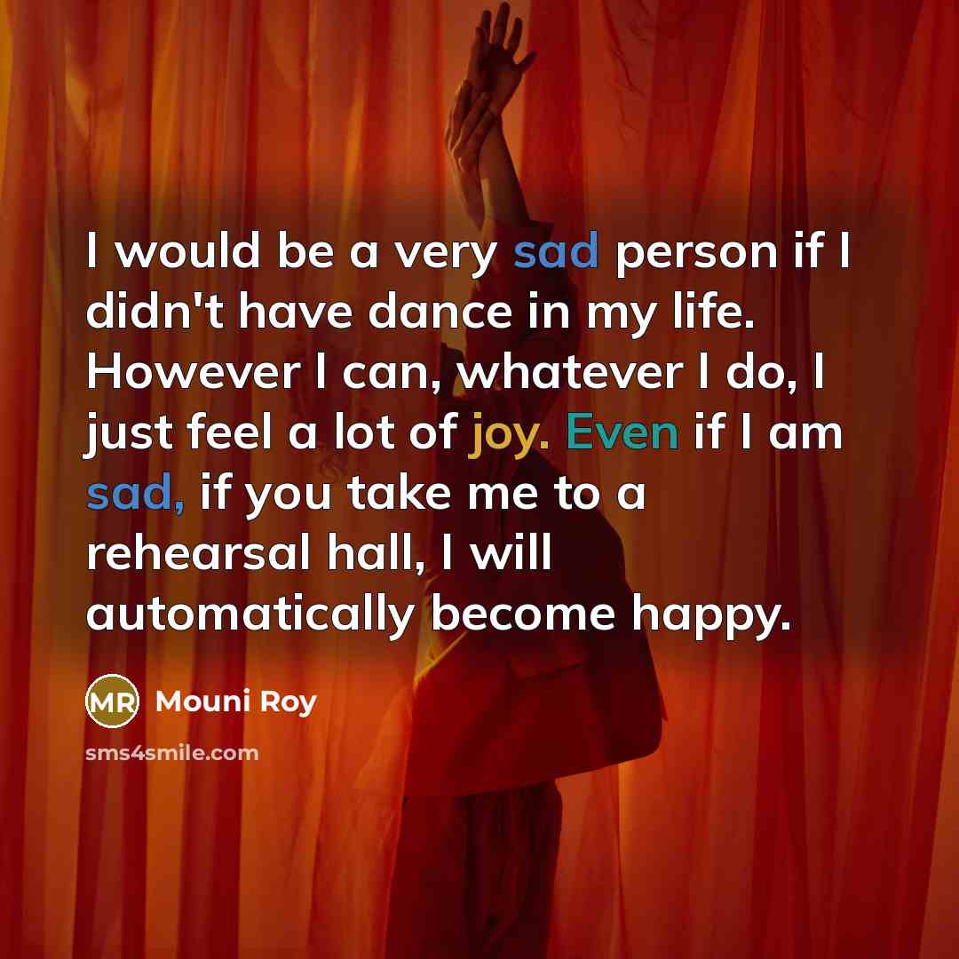 “I would be a very sad person if I didn't have dance in my life. However I can, whatever I do, I just feel a lot of joy. Even if I am sad, if you take me to a rehearsal hall, I will automatically become happy.” quote by Mouni Roy