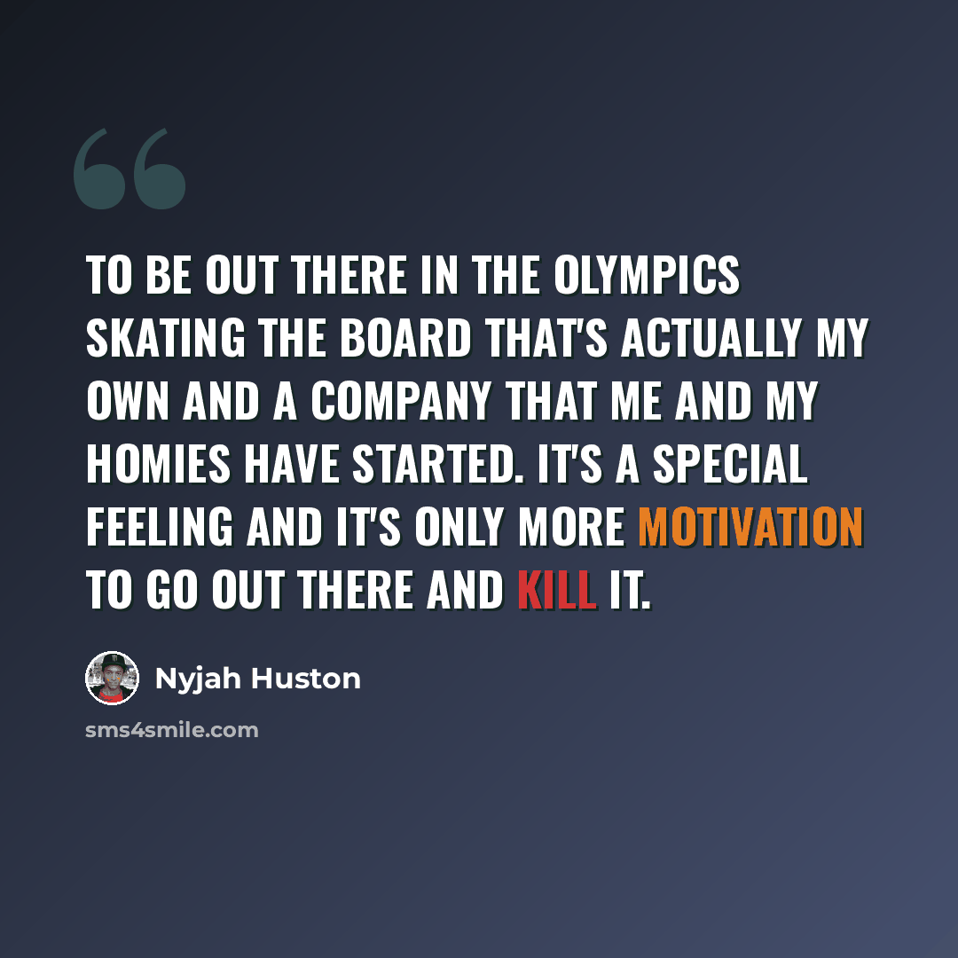 “To be out there in the Olympics skating the board that's actually my own and a company that me and my homies have started. It's a special feeling and it's only more motivation to go out there and kill it.” quote by Nyjah Huston