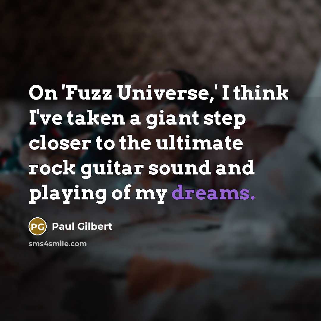 “On 'Fuzz Universe,' I think I've taken a giant step closer to the ultimate rock guitar sound and playing of my dreams.” quote by Paul Gilbert