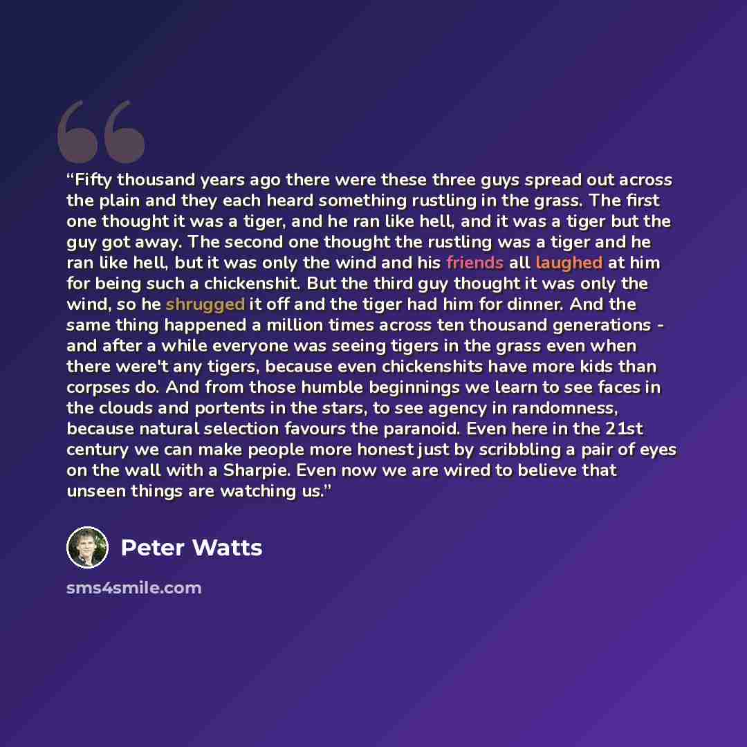 “Fifty thousand years ago there were these three guys spread out across the plain and they each heard something rustling in the grass. The first one thought it was a tiger, and he ran like hell, and it was a tiger but the guy got away. The second one thought the rustling was a tiger and he ran like…” quote by Peter Watts