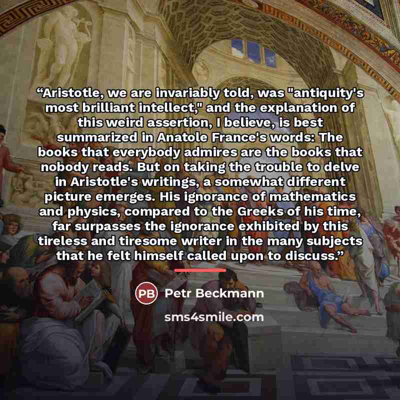 “Aristotle, we are invariably told, was "antiquity's most brilliant intellect," and the explanation of this weird assertion, I believe, is best summarized in Anatole France's words: The books that everybody admires are the books that nobody reads. But on taking the trouble to delve in Aristotle's…” quote by Petr Beckmann