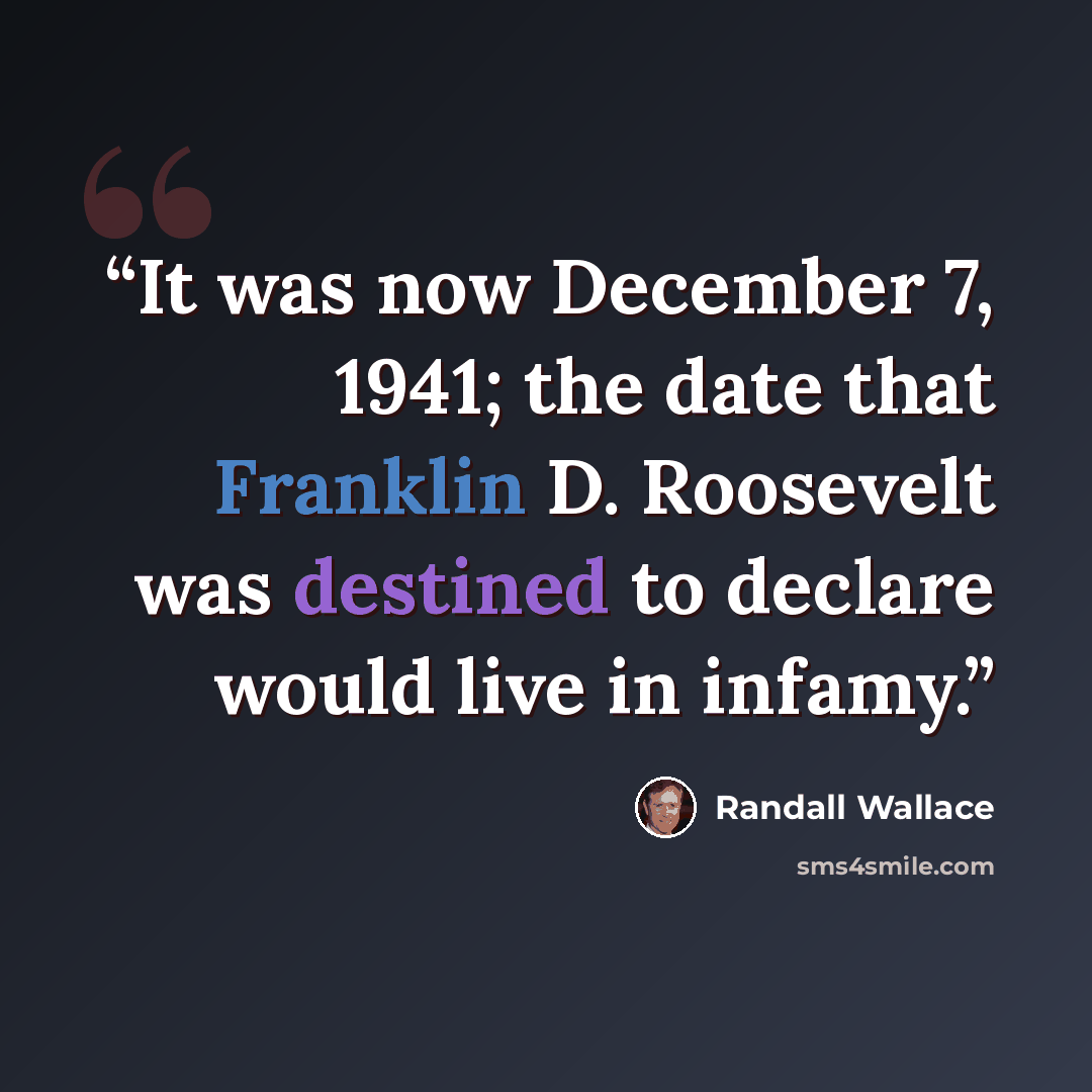 “It was now December 7, 1941; the date that Franklin D. Roosevelt was destined to declare would live in infamy.” quote by Randall Wallace