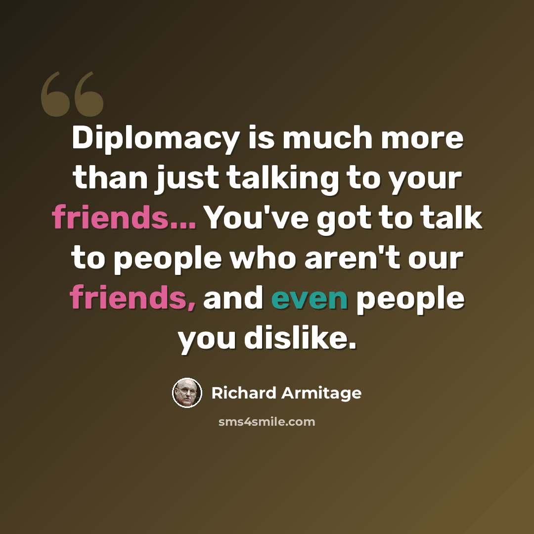 “Diplomacy is much more than just talking to your friends... You've got to talk to people who aren't our friends, and even people you dislike.” quote by Richard Armitage