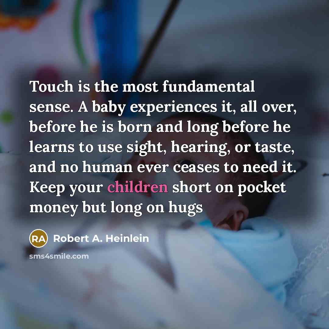“Touch is the most fundamental sense. A baby experiences it, all over, before he is born and long before he learns to use sight, hearing, or taste, and no human ever ceases to need it. Keep your children short on pocket money but long on hugs” quote by Robert A. Heinlein