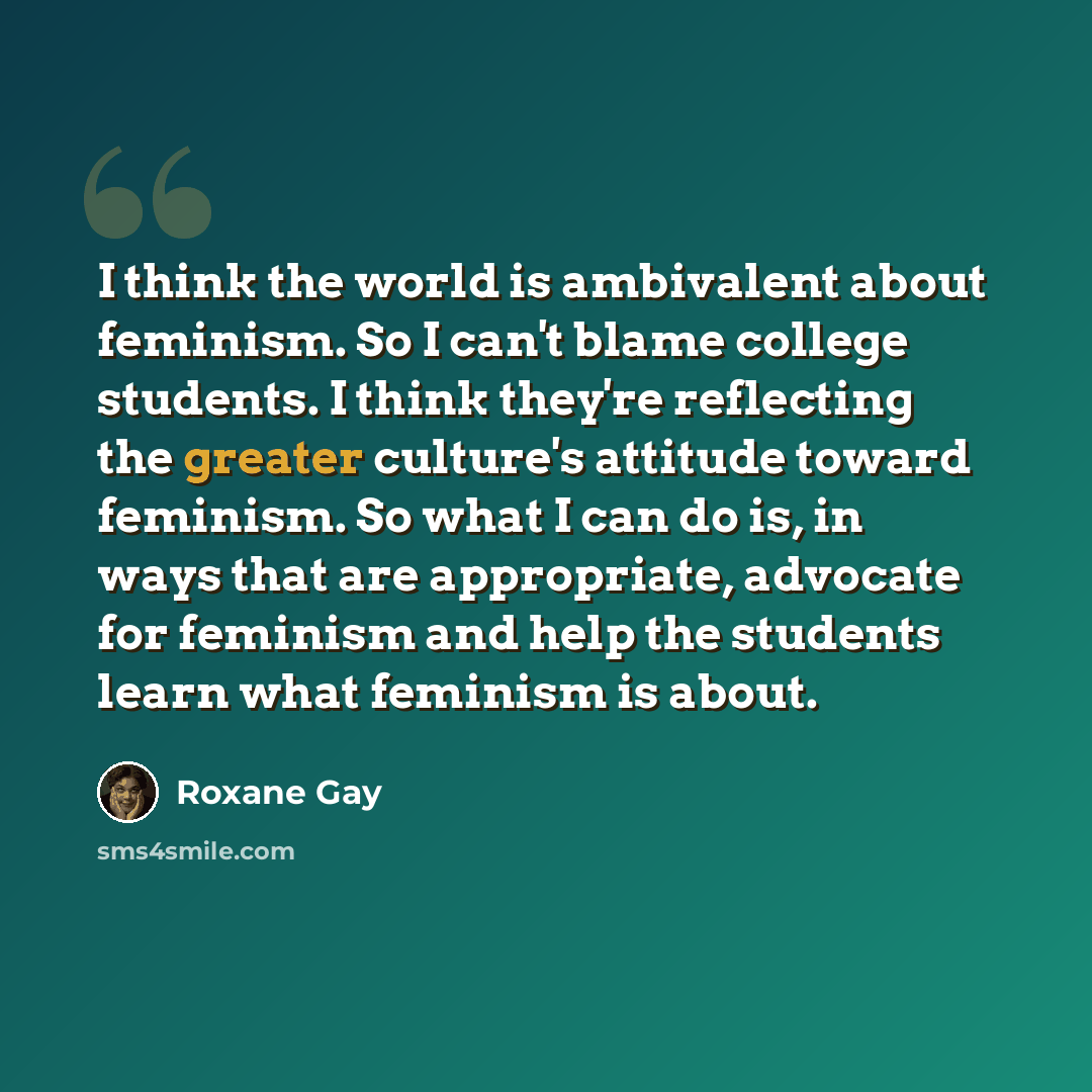 “I think the world is ambivalent about feminism. So I can't blame college students. I think they're reflecting the greater culture's attitude toward feminism. So what I can do is, in ways that are appropriate, advocate for feminism and help the students learn what feminism is about.” quote by Roxane Gay