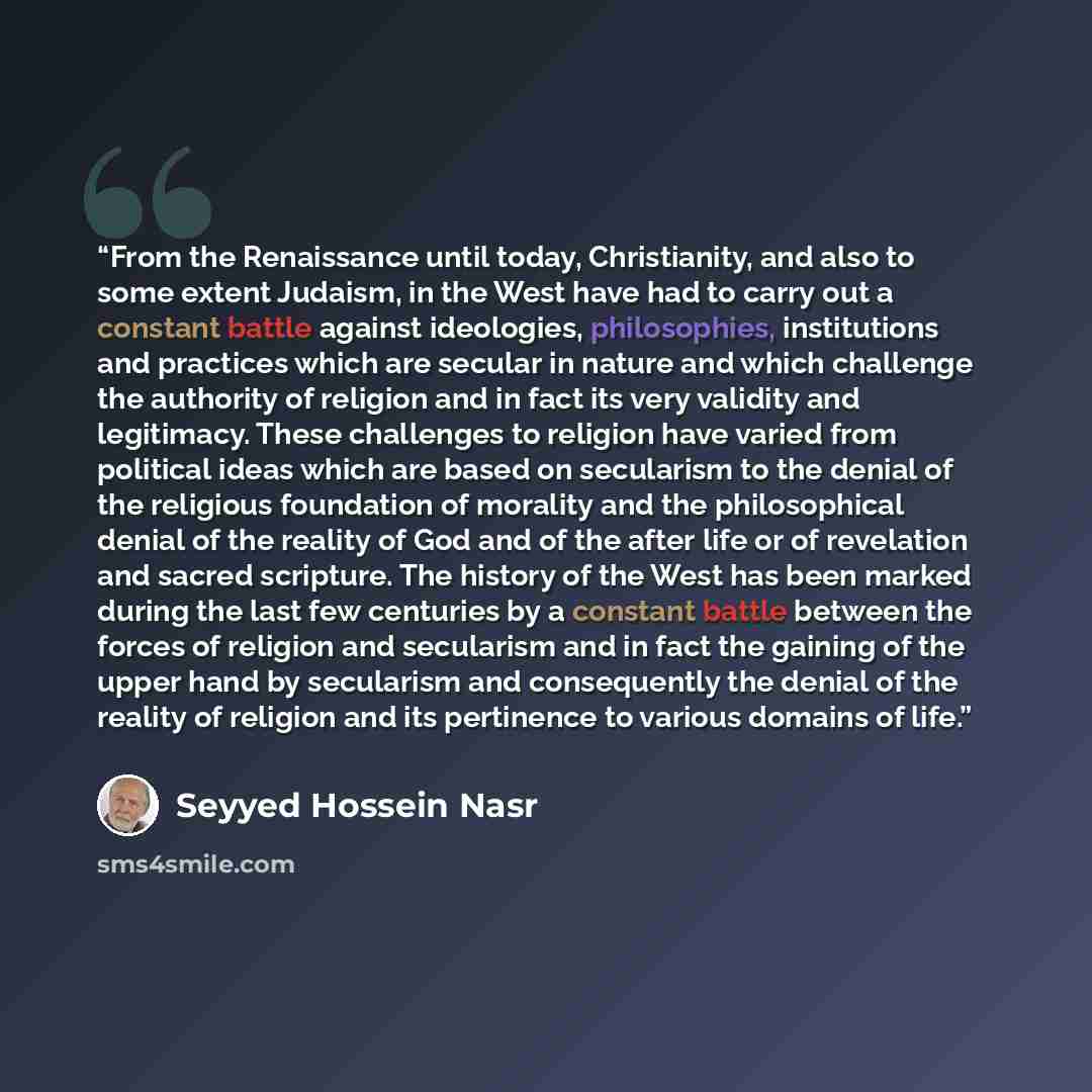 “From the Renaissance until today, Christianity, and also to some extent Judaism, in the West have had to carry out a constant battle against ideologies, philosophies, institutions and practices which are secular in nature and which challenge the authority of religion and in fact its very validity…” quote by Seyyed Hossein Nasr