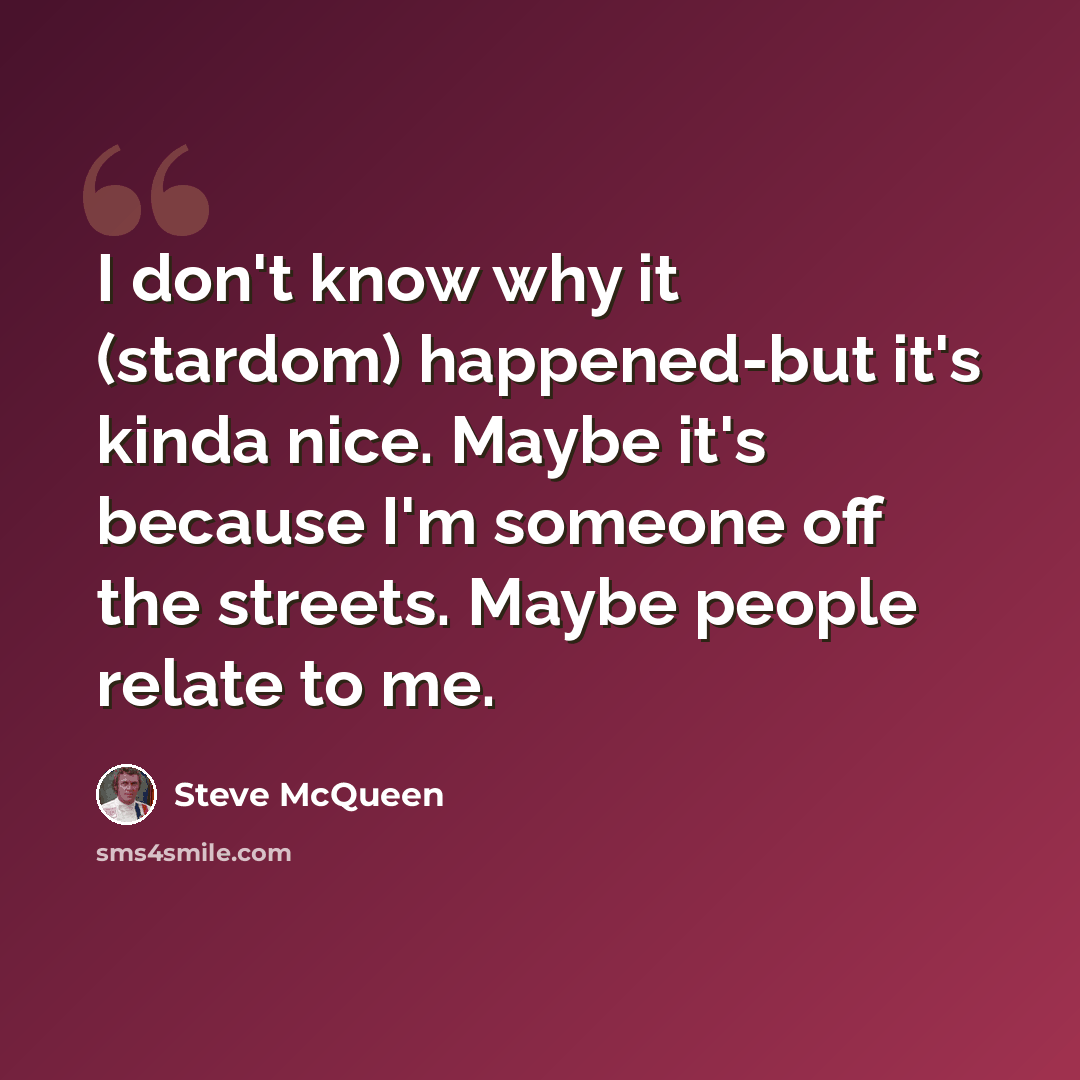 “I don't know why it (stardom) happened-but it's kinda nice. Maybe it's because I'm someone off the streets. Maybe people relate to me.” quote by Steve McQueen