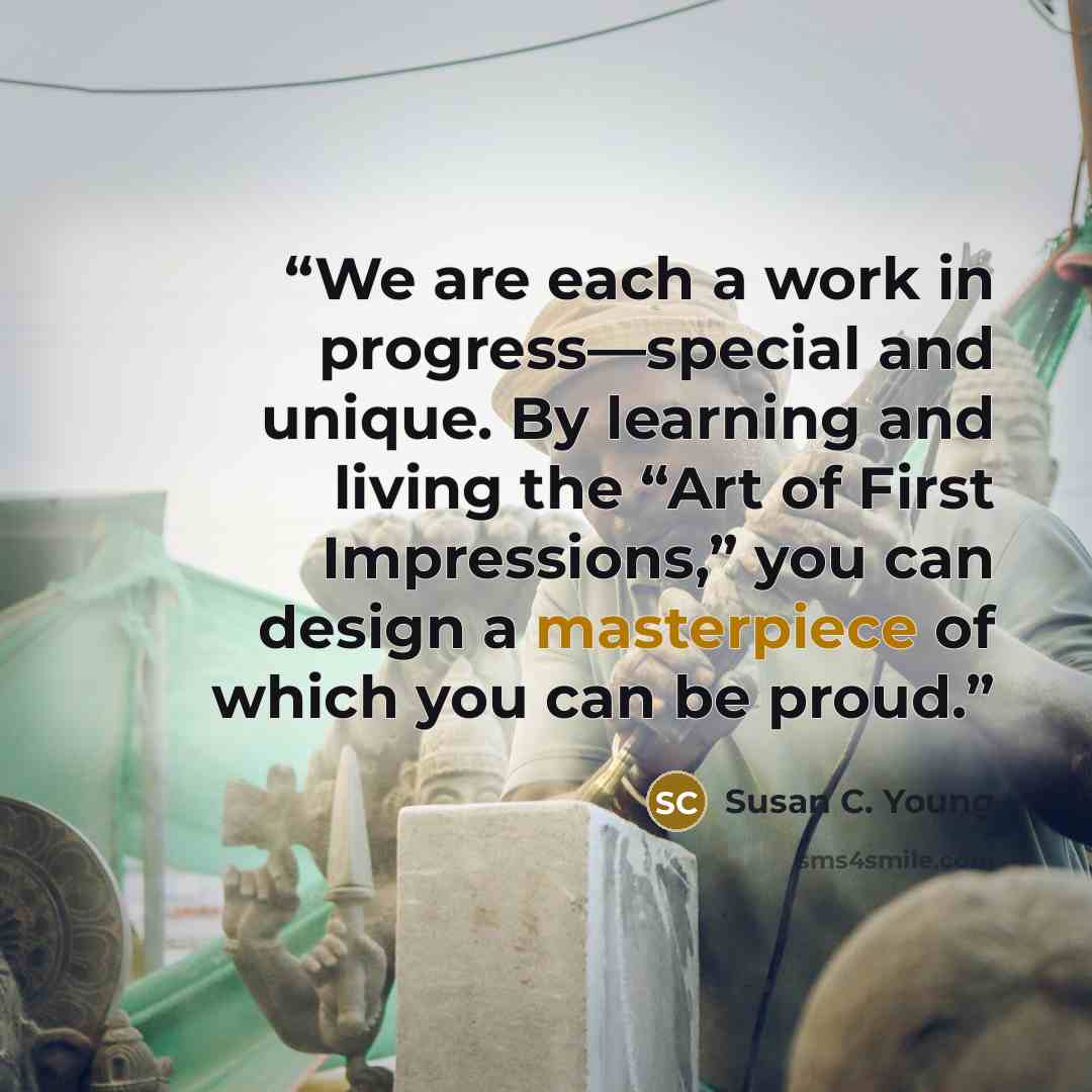 “We are each a work in progress—special and unique. By learning and living the “Art of First Impressions,” you can design a masterpiece of which you can be proud.” quote by Susan C. Young