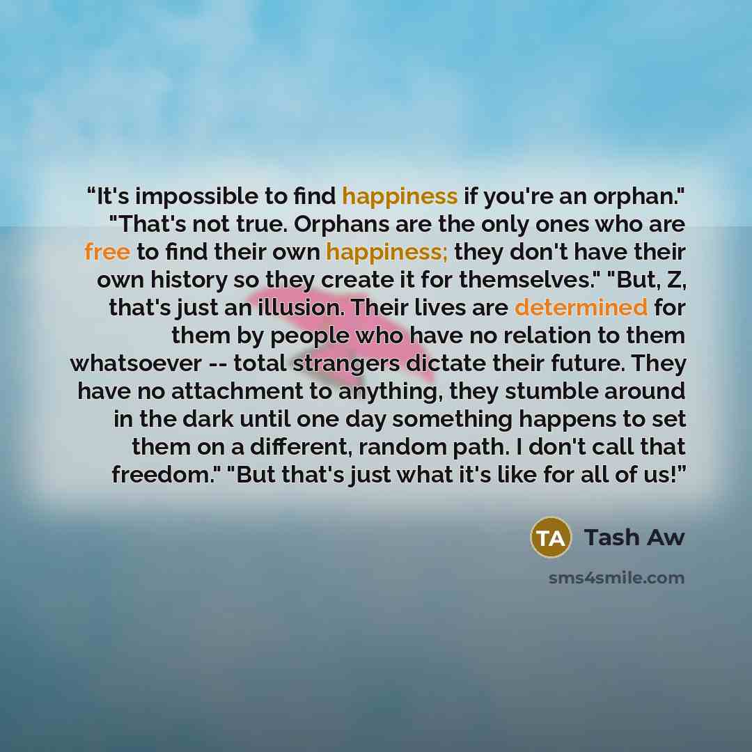 “It's impossible to find happiness if you're an orphan." "That's not true. Orphans are the only ones who are free to find their own happiness; they don't have their own history so they create it for themselves." "But, Z, that's just an illusion. Their lives are determined for them by people who…” quote by Tash Aw