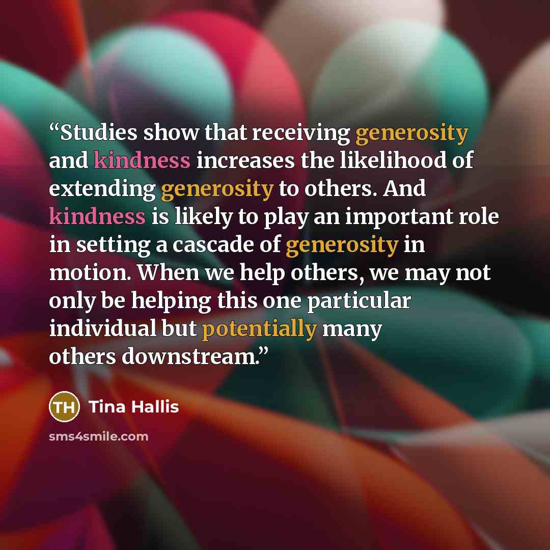 “Studies show that receiving generosity and kindness increases the likelihood of extending generosity to others. And kindness is likely to play an important role in setting a cascade of generosity in motion. When we help others, we may not only be helping this one particular individual but…” quote by Tina Hallis
