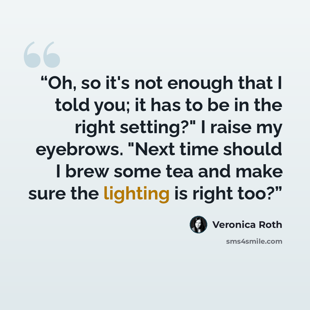 “Oh, so it's not enough that I told you; it has to be in the right setting?" I raise my eyebrows. "Next time should I brew some tea and make sure the lighting is right too?” quote by Veronica Roth
