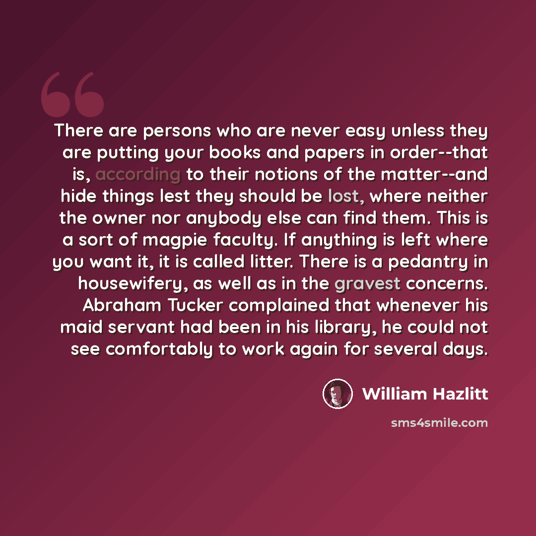 “There are persons who are never easy unless they are putting your books and papers in order--that is, according to their notions of the matter--and hide things lest they should be lost, where neither the owner nor anybody else can find them. This is a sort of magpie faculty. If anything is left…” quote by William Hazlitt
