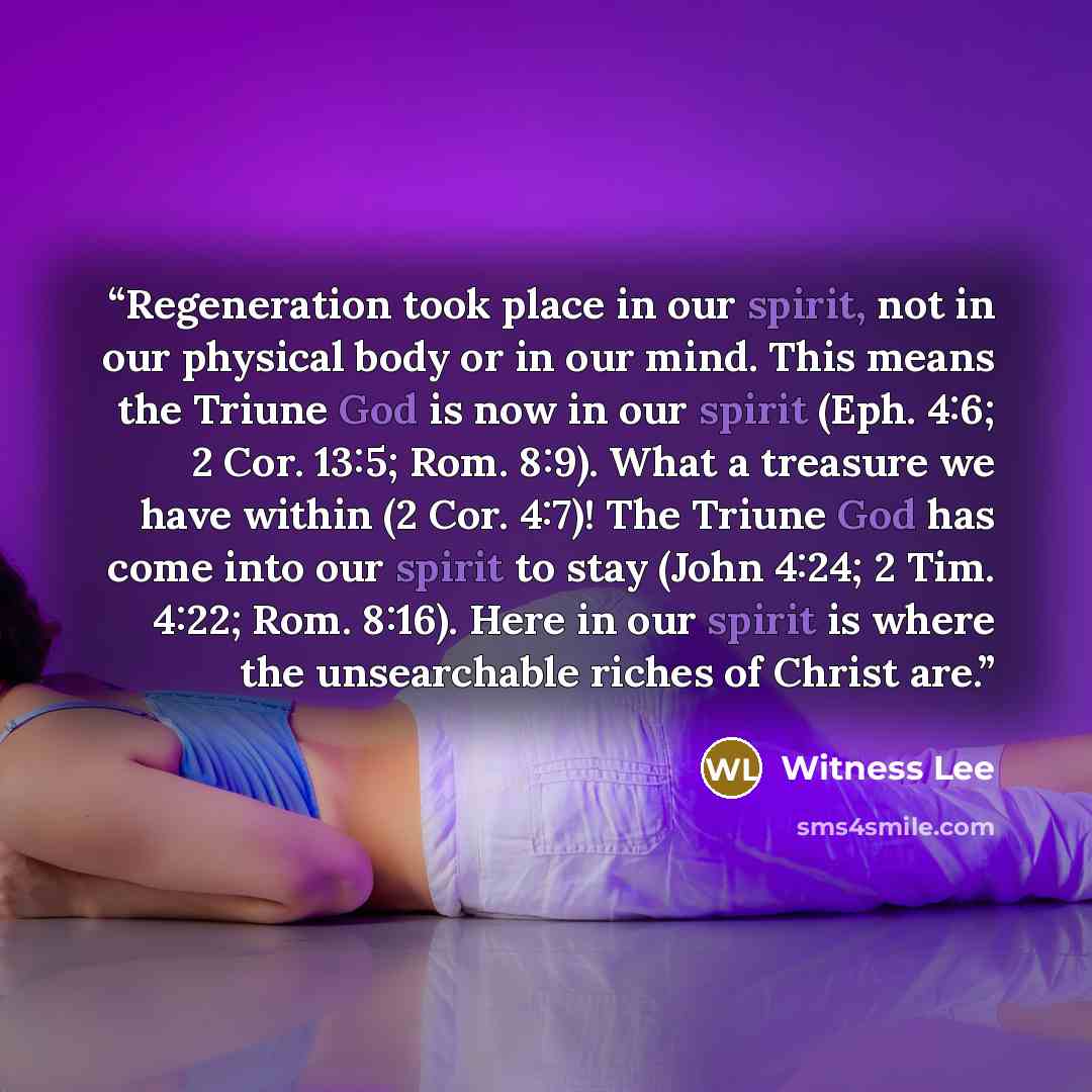 “Regeneration took place in our spirit, not in our physical body or in our mind. This means the Triune God is now in our spirit (Eph. 4:6; 2 Cor. 13:5; Rom. 8:9). What a treasure we have within (2 Cor. 4:7)! The Triune God has come into our spirit to stay (John 4:24; 2 Tim. 4:22; Rom. 8:16). Here…” quote by Witness Lee