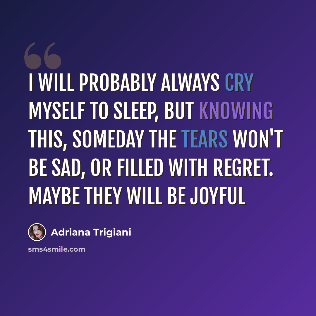 “I will probably always cry myself to sleep, but knowing this, someday the tears won't be sad, or filled with regret. Maybe they will be joyful” quote by Adriana Trigiani