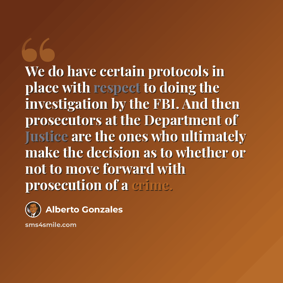 “We do have certain protocols in place with respect to doing the investigation by the FBI. And then prosecutors at the Department of Justice are the ones who ultimately make the decision as to whether or not to move forward with prosecution of a crime.” quote by Alberto Gonzales