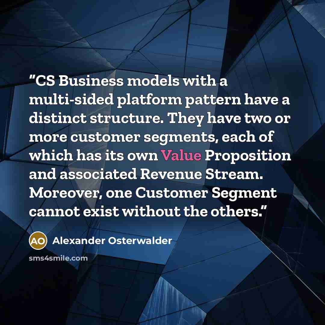 “CS Business models with a multi-sided platform pattern have a distinct structure. They have two or more customer segments, each of which has its own Value Proposition and associated Revenue Stream. Moreover, one Customer Segment cannot exist without the others.” quote by Alexander Osterwalder
