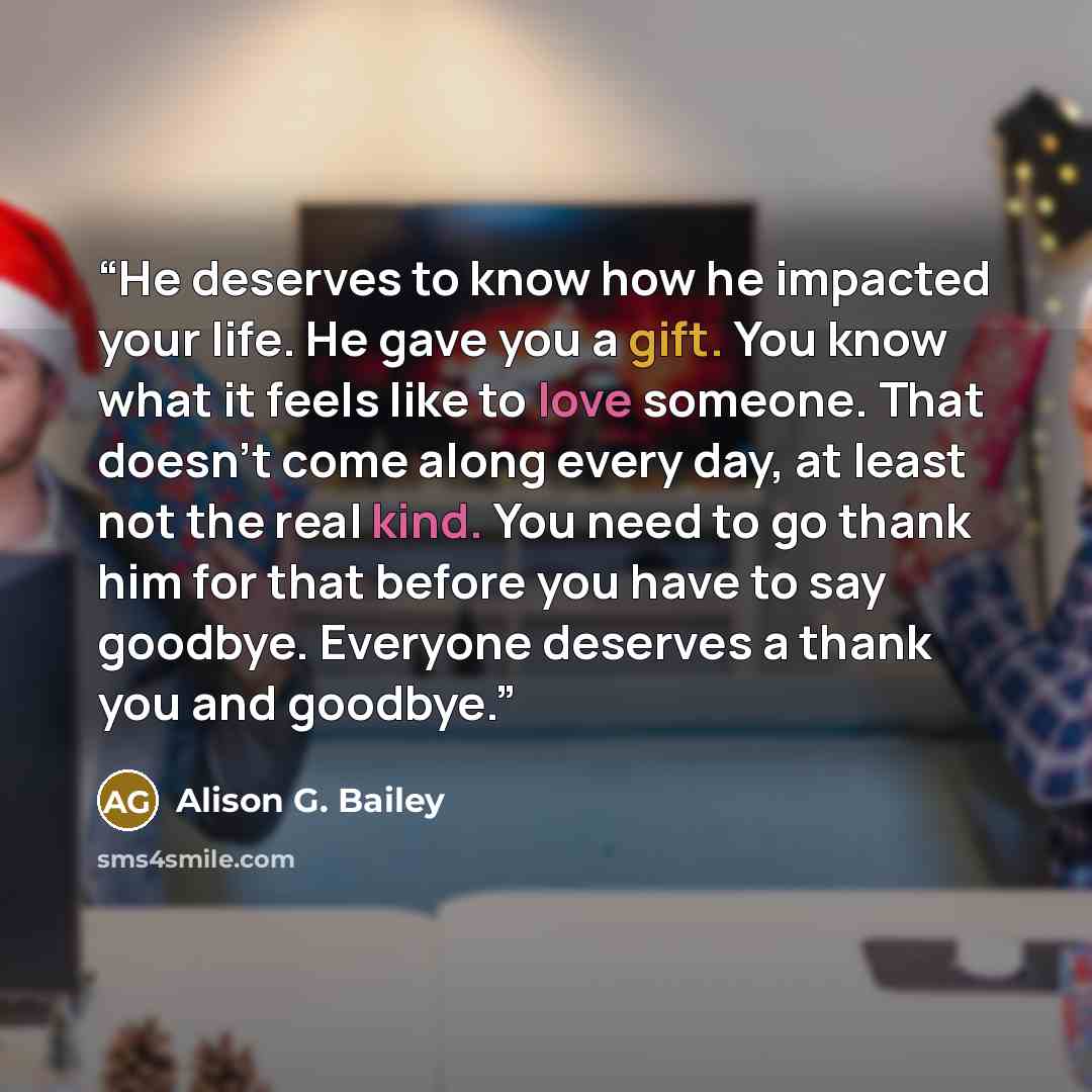 “He deserves to know how he impacted your life. He gave you a gift. You know what it feels like to love someone. That doesn’t come along every day, at least not the real kind. You need to go thank him for that before you have to say goodbye. Everyone deserves a thank you and goodbye.” quote by Alison G. Bailey