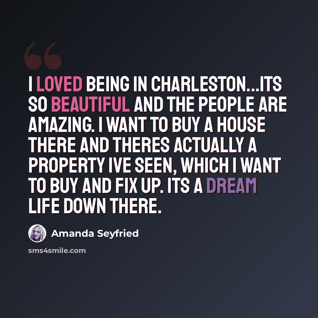 “I loved being in Charleston...its so beautiful and the people are amazing. I want to buy a house there and theres actually a property Ive seen, which I want to buy and fix up. Its a dream life down there.” quote by Amanda Seyfried