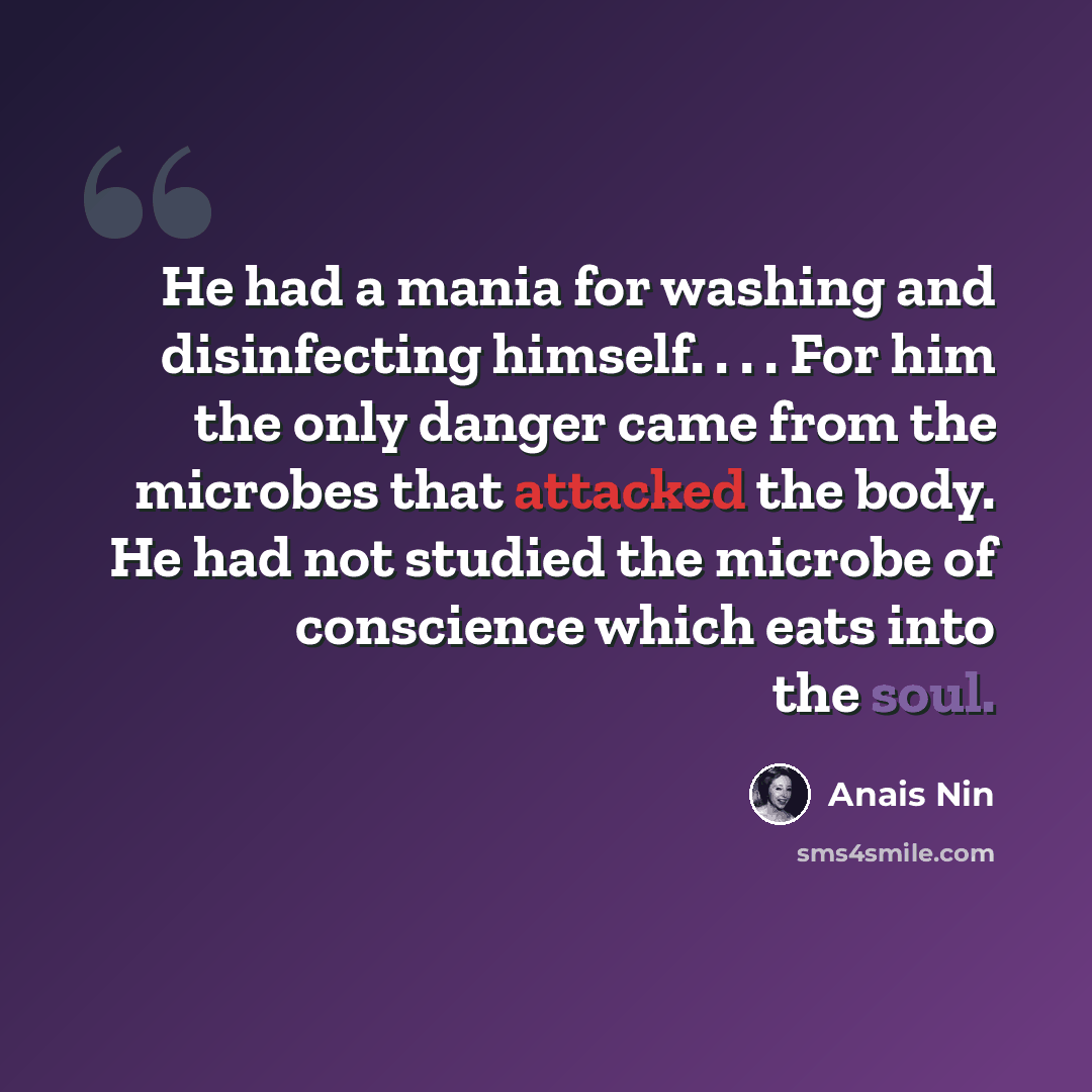 “He had a mania for washing and disinfecting himself. . . . For him the only danger came from the microbes that attacked the body. He had not studied the microbe of conscience which eats into the soul.” quote by Anais Nin