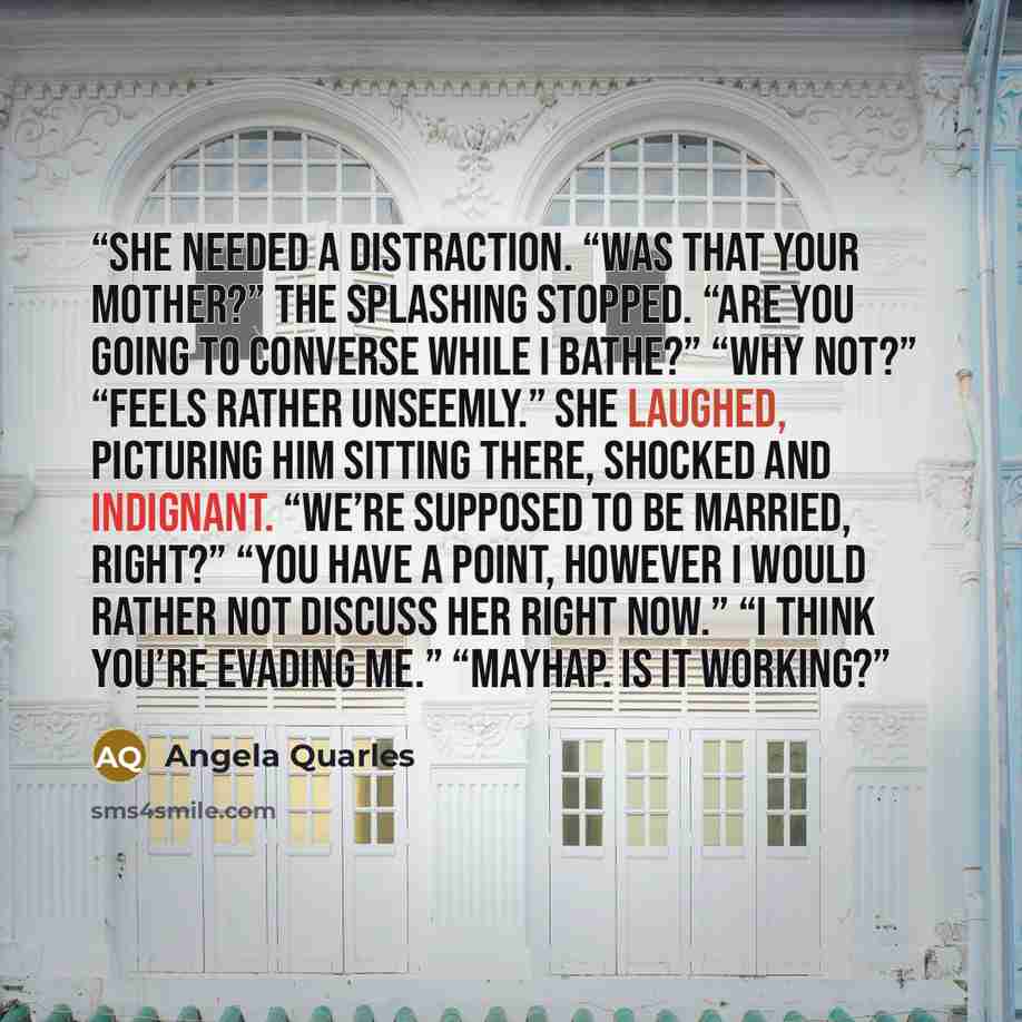 “She needed a distraction. “Was that your mother?” The splashing stopped. “Are you going to converse while I bathe?” “Why not?” “Feels rather unseemly.” She laughed, picturing him sitting there, shocked and indignant. “We’re supposed to be married, right?” “You have a point, however I would rather…” quote by Angela Quarles