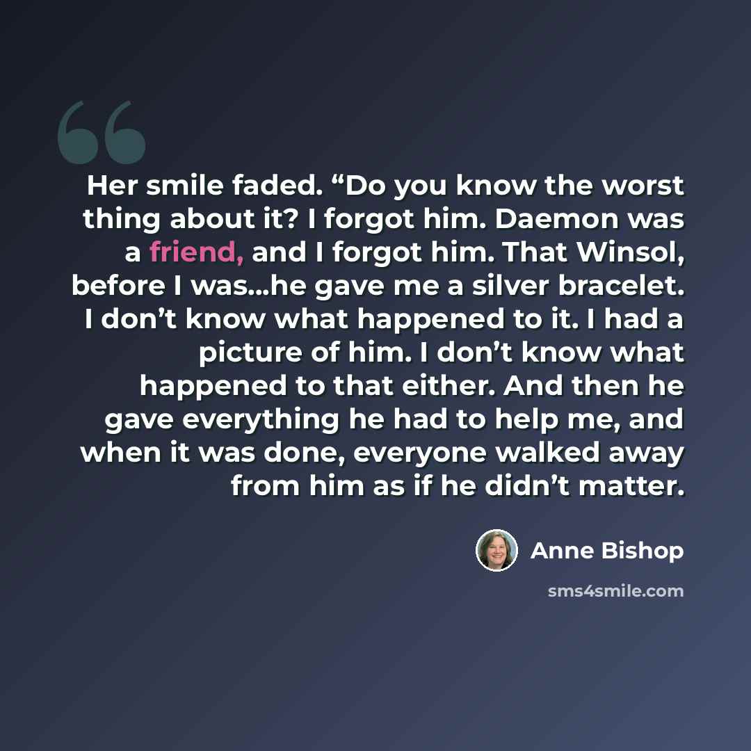 “Her smile faded. “Do you know the worst thing about it? I forgot him. Daemon was a friend, and I forgot him. That Winsol, before I was…he gave me a silver bracelet. I don’t know what happened to it. I had a picture of him. I don’t know what happened to that either. And then he gave everything he…” quote by Anne Bishop