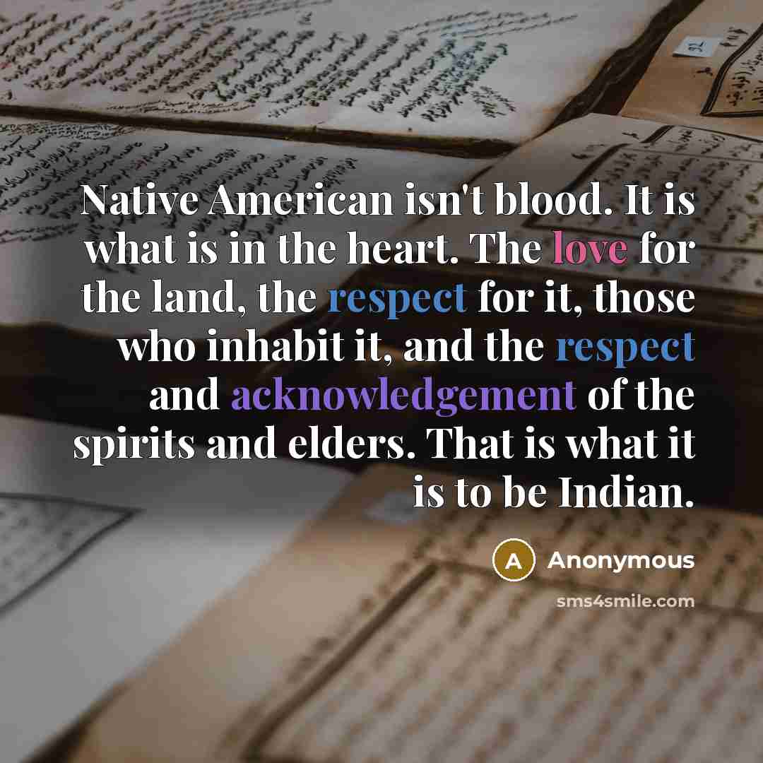 “Native American isn't blood. It is what is in the heart. The love for the land, the respect for it, those who inhabit it, and the respect and acknowledgement of the spirits and elders. That is what it is to be Indian.” quote by Anonymous