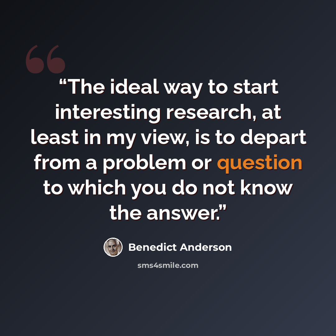 “The ideal way to start interesting research, at least in my view, is to depart from a problem or question to which you do not know the answer.” quote by Benedict Anderson