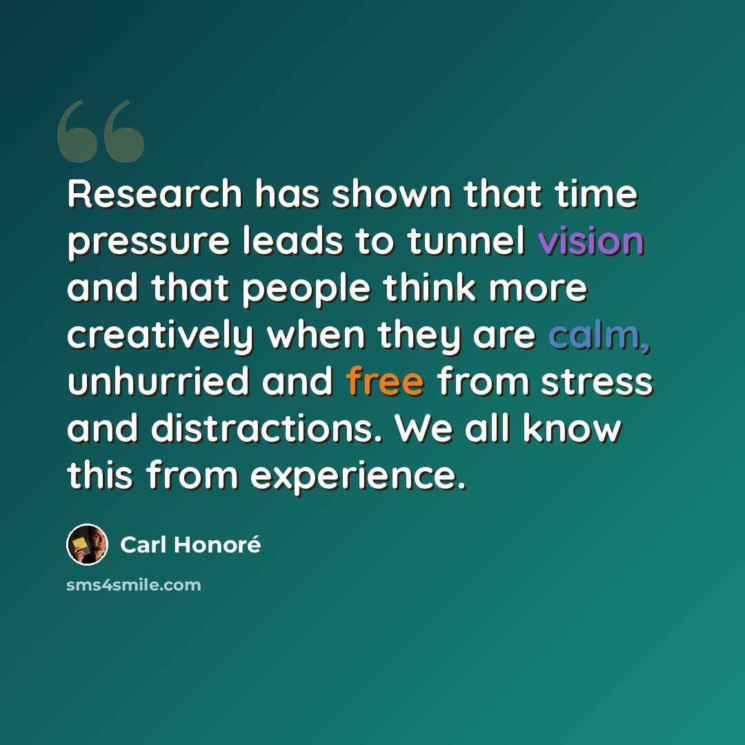 “Research has shown that time pressure leads to tunnel vision and that people think more creatively when they are calm, unhurried and free from stress and distractions. We all know this from experience.” quote by Carl Honore