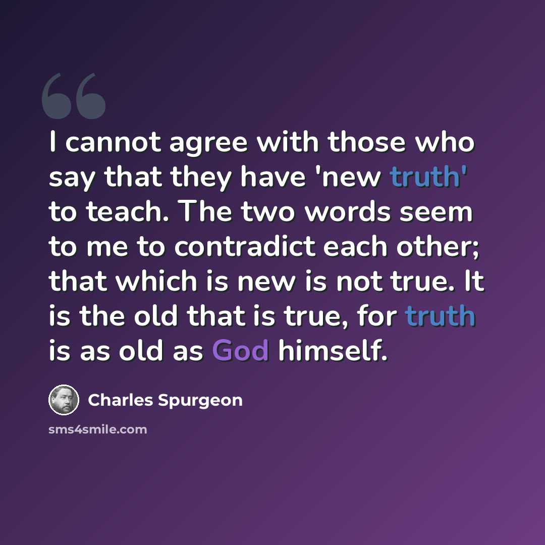 “I cannot agree with those who say that they have 'new truth' to teach. The two words seem to me to contradict each other; that which is new is not true. It is the old that is true, for truth is as old as God himself.” quote by Charles Spurgeon