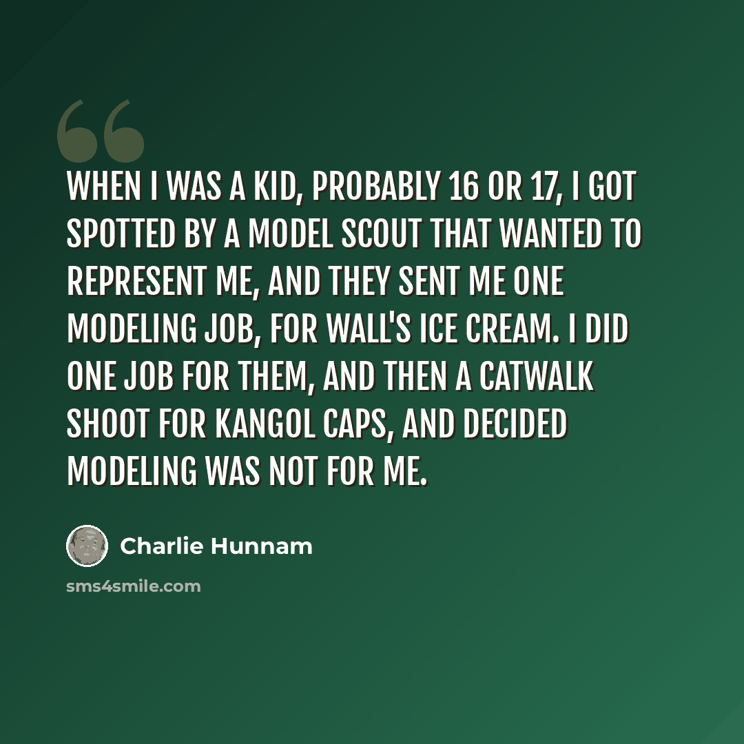 “When I was a kid, probably 16 or 17, I got spotted by a model scout that wanted to represent me, and they sent me one modeling job, for Wall's ice cream. I did one job for them, and then a catwalk shoot for Kangol caps, and decided modeling was not for me.” quote by Charlie Hunnam