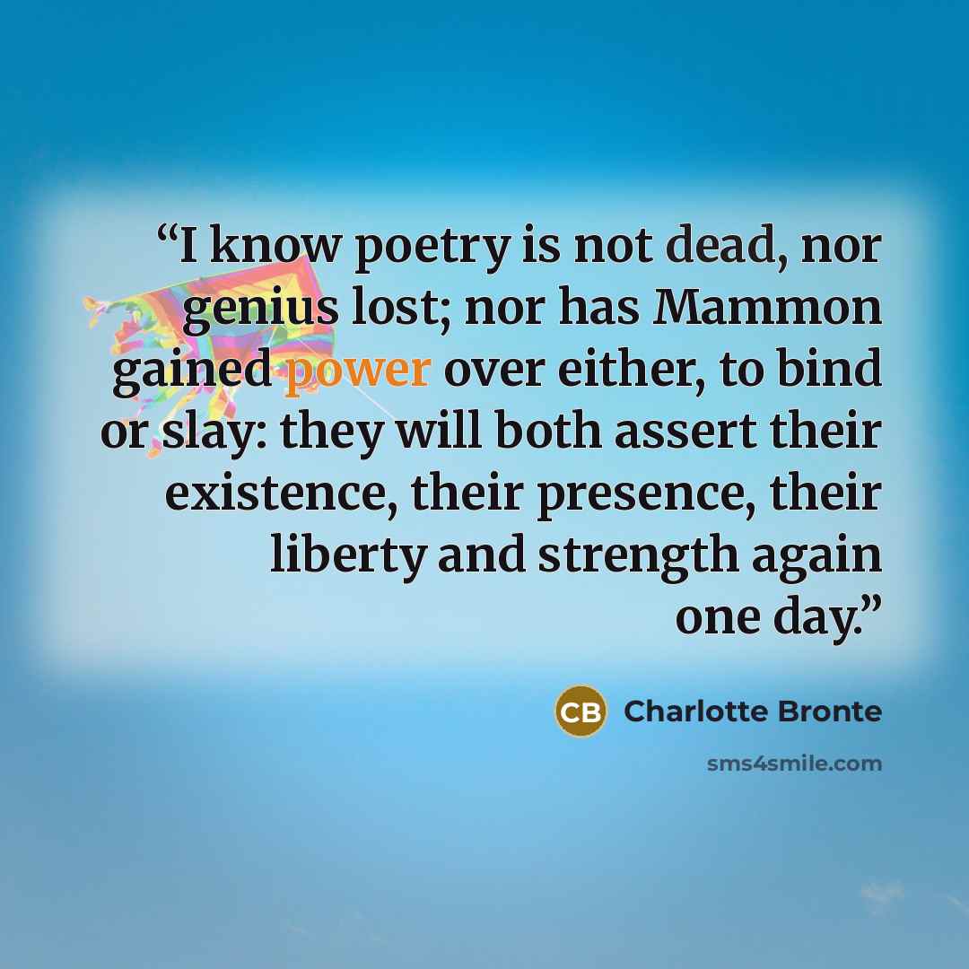 “I know poetry is not dead, nor genius lost; nor has Mammon gained power over either, to bind or slay: they will both assert their existence, their presence, their liberty and strength again one day.” quote by Charlotte Brontë