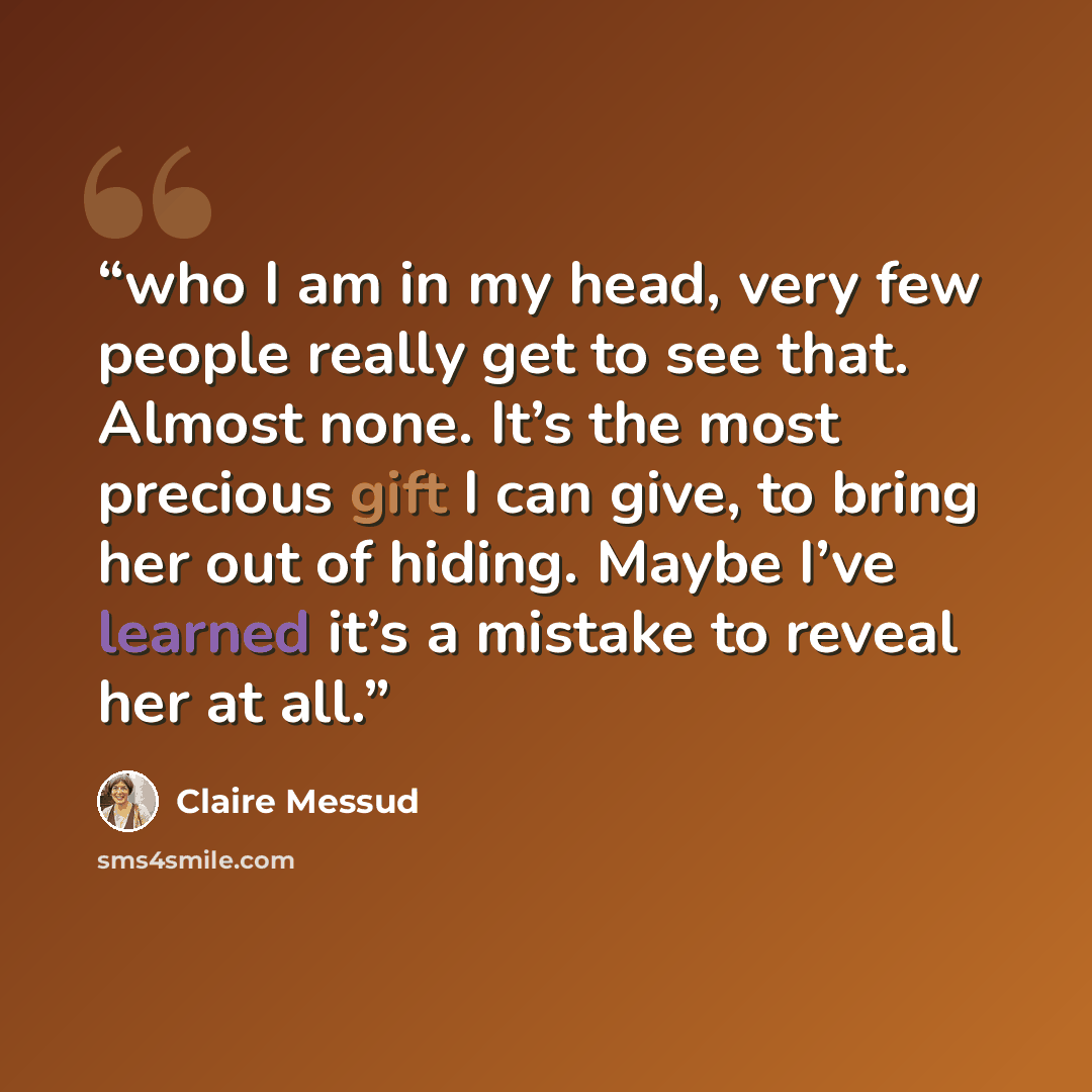 “who I am in my head, very few people really get to see that. Almost none. It’s the most precious gift I can give, to bring her out of hiding. Maybe I’ve learned it’s a mistake to reveal her at all.” quote by Claire Messud